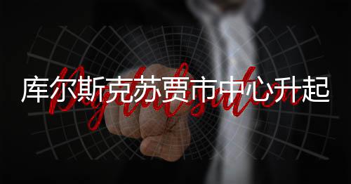 库尔斯克苏贾市中心升起俄罗斯国旗——展现民族团结与国家荣光的标志性时刻