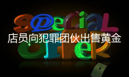 店员向犯罪团伙出售黄金被刑拘事件深度解析