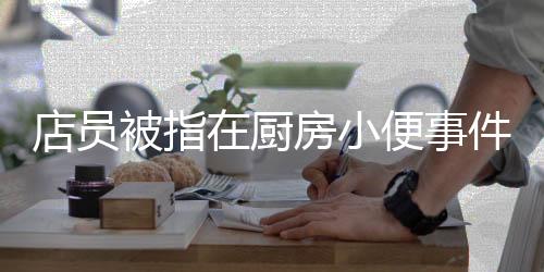 店员被指在厨房小便事件曝光，卫生安全引发关注