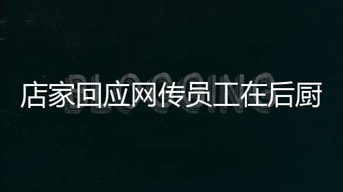 店家回应网传员工在后厨上厕所事件，透明管理，保障食品安全