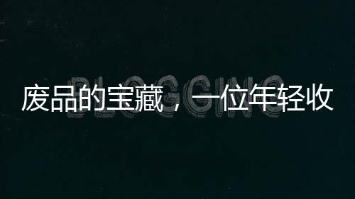 废品的宝藏，一位年轻收荒匠月入过万之道
