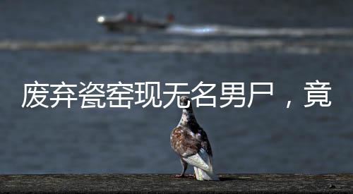 废弃瓷窑现无名男尸，竟是命案嫌犯落网记