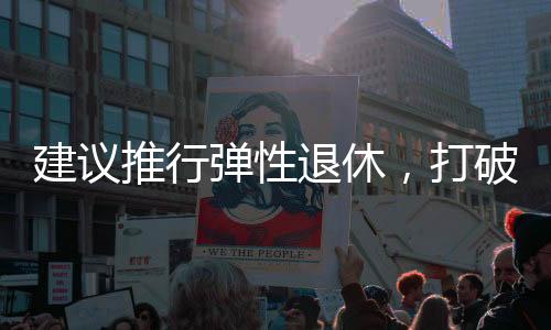 建议推行弹性退休，打破单一退休制度，促进社会活力持续释放