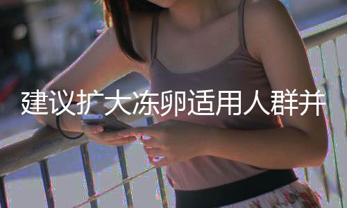 建议扩大冻卵适用人群并纳入医保，保障女性生育权益的重要举措