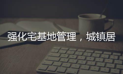 强化宅基地管理，城镇居民购买农村宅基地受限