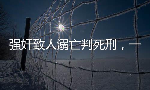 强奸致人溺亡判死刑，一起悲剧揭示法律严惩的必然