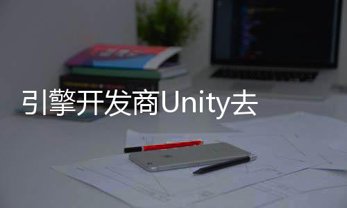 引擎开发商Unity去年里裁员超1700人 关闭23个办事处