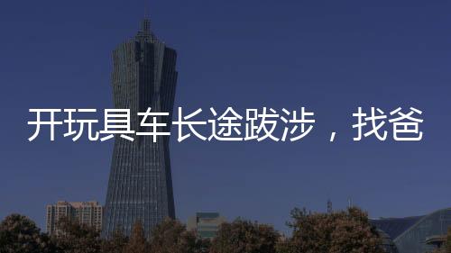 开玩具车长途跋涉，找爸爸的女儿震惊全国