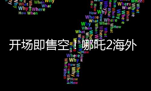 开场即售空！哪吒2海外排片破纪录，引爆全球电影市场