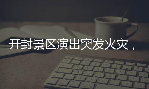 开封景区演出突发火灾，紧急救援与事故反思