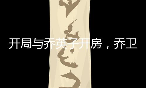 开局与乔英子开房，乔卫东要打我