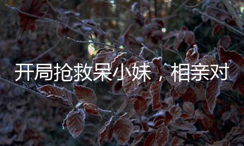 开局抢救呆小妹，相亲对象的我被直播了