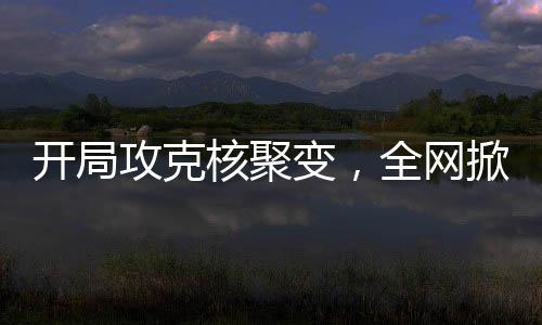 开局攻克核聚变，全网掀起大热潮