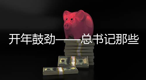 开年鼓劲——总书记那些点睛用典的时代意义