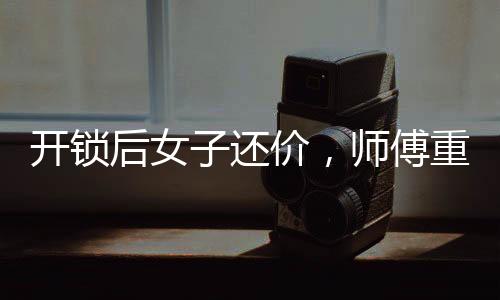 开锁后女子还价，师傅重新锁门走人——一起解读背后的故事