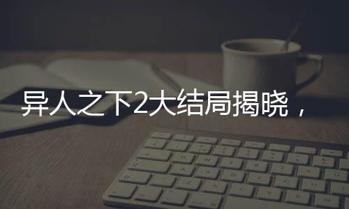 异人之下2大结局揭晓，终结与新生