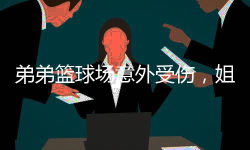 弟弟篮球场意外受伤，姐姐真情贴脸鼓励开大
