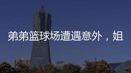 弟弟篮球场遭遇意外，姐姐暖心贴脸鼓励开大