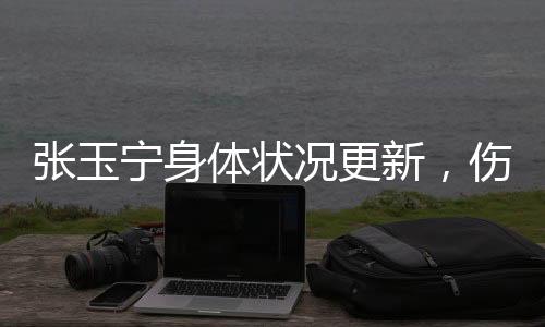 张玉宁身体状况更新，伤势已经问题不大——专业球员的坚持与努力