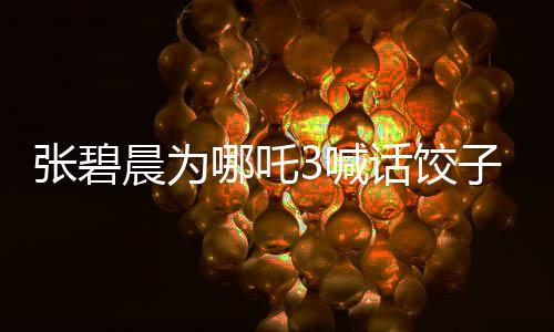 张碧晨为哪吒3喊话饺子团队，释放压力，期待精彩继续