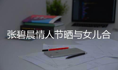 张碧晨情人节晒与女儿合照，温馨母爱溢于言表