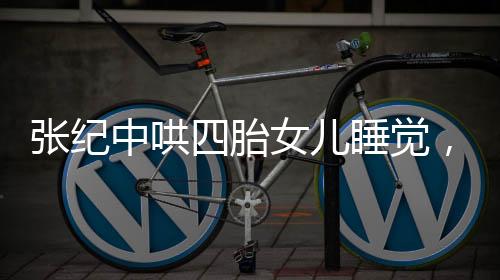 张纪中哄四胎女儿睡觉，大肚腩抢镜，家庭新篇章引人关注