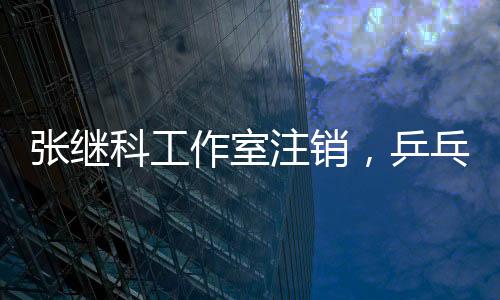 张继科工作室注销，乒乓球巨星生涯新篇章