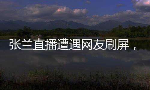 张兰直播遭遇网友刷屏，诚信成疑？一场直播的真实观察