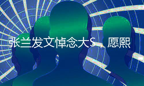 张兰发文悼念大S，愿熙媛一路走好，回忆往昔感慨良多