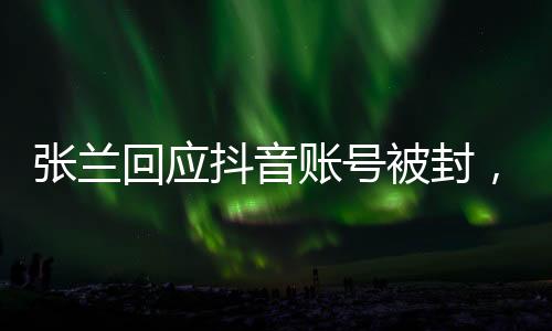 张兰回应抖音账号被封，不认同不接受——全面解读事件始末