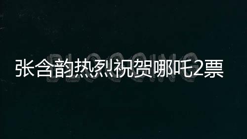 张含韵热烈祝贺哪吒2票房破百亿，这部神话大作引领新潮流