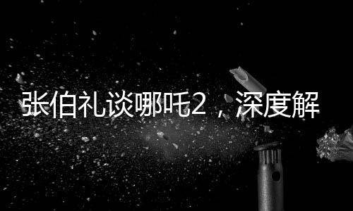 张伯礼谈哪吒2，深度解读与期待