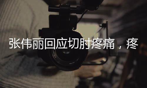 张伟丽回应切肘疼痛，疼痛是必然的