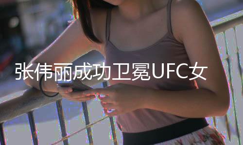 张伟丽成功卫冕UFC女子草量级冠军，再度展现霸主风采