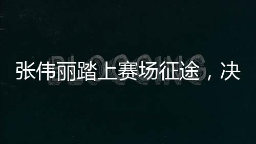 张伟丽踏上赛场征途，决战在即，期待荣耀时刻