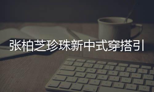张柏芝珍珠新中式穿搭引领时尚潮流
