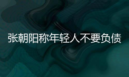 张朝阳称年轻人不要负债：把钱存起来 不要乱花钱