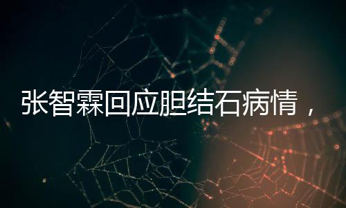 张智霖回应胆结石病情，健康至上，休息调整，积极配合治疗