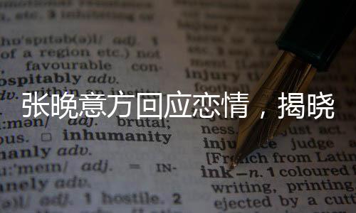 张晚意方回应恋情，揭晓感情神秘面纱下的真相揭秘