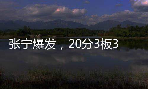 张宁爆发，20分3板3助1断展现全面实力