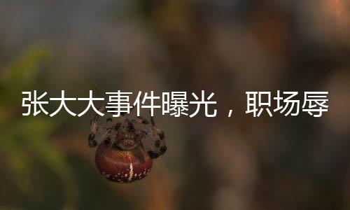 张大大事件曝光，职场辱骂殴打员工引热议