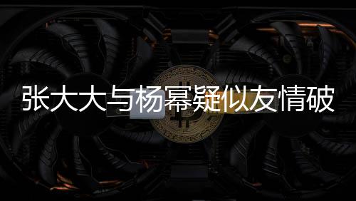 张大大与杨幂疑似友情破裂，昔日交情成往事？内幕揭秘。