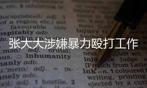 张大大涉嫌暴力殴打工作人员事件引起社会关注
