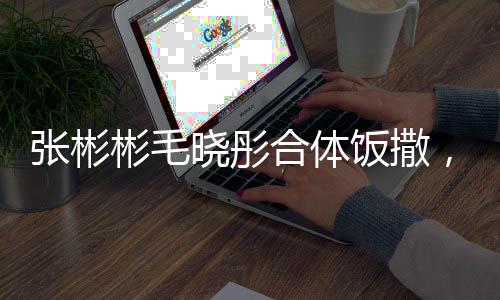 张彬彬毛晓彤合体饭撒，一次令人瞩目的明星跨界合作