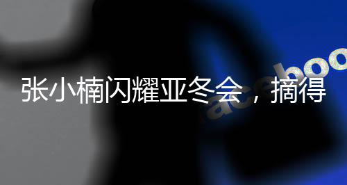 张小楠闪耀亚冬会，摘得中国代表团第二金——创造历史的一刻