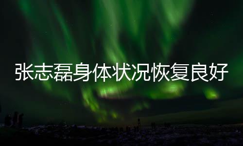 张志磊身体状况恢复良好，呼吁大家不要轻易放弃希望