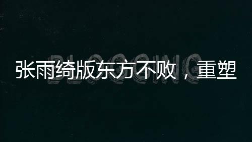 张雨绮版东方不败，重塑经典的新魅力
