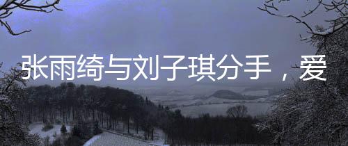 张雨绮与刘子琪分手，爱情长跑结束，各自走向新旅程