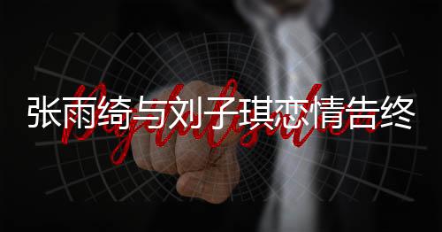 张雨绮与刘子琪恋情告终，分手原因揭秘