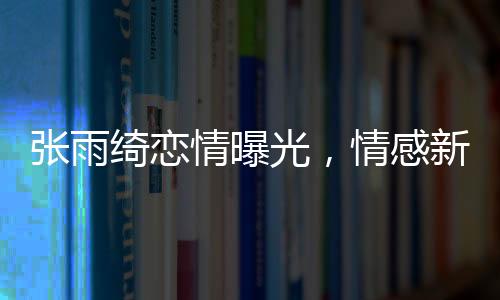 张雨绮恋情曝光，情感新篇章引发热议